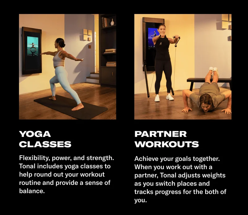 YOGA CLASSES. BODY: Flexibility, power, and strength. Tonal includes yoga classes to help round out your workout routine and provide a sense of balance. HEADLINE: PARTNER WORKOUTS. BODY: Achieve your goals together. When you work out with a partner, Tonal adjusts weights as you switch places and tracks progress for the both of you.
