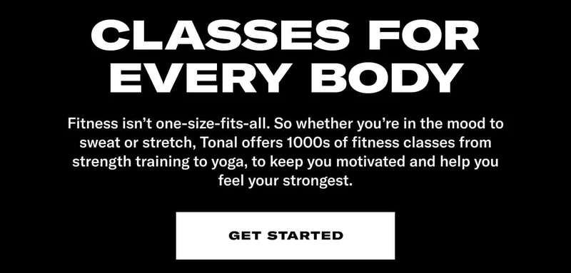 CLASSES FOR EVERY BODY. Fitness isn't one-size-fits-all. So whether you're in the mood to sweat or stretch, Tonal offers 1000s of fitness classes from strength training to yoga, to keep you motivated and help you feel your strongest. CTA: Get Started