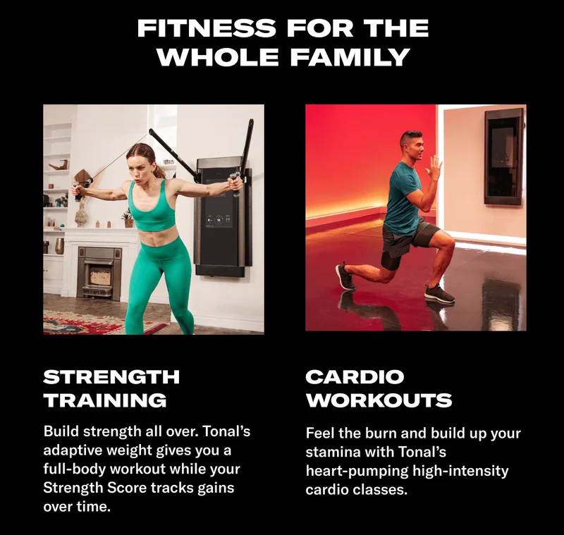 FITNESS FOR THE WHOLE FAMILY. HEADLINE: STRENGTH TRAINING. BODY: Build strength all over. Tonal&rsquo;s adaptive weight gives you a full-body workout while your Strength Score tracks gains over time. HEADLINE: CARDIO WORKOUTS. BODY: Feel the burn and build up your stamina with Tonal's heart-pumping high-intensity cardio classes.