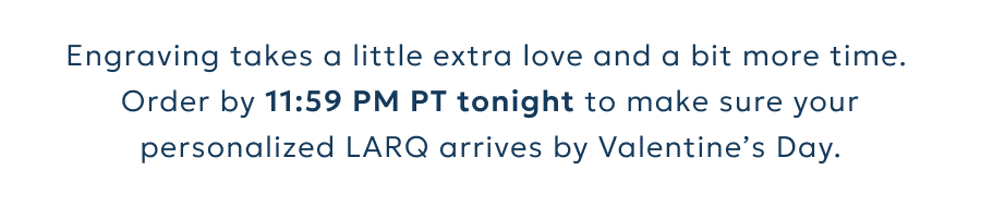 Engraving takes a little extra love and a bit more time. Order by 11:59 PM PT tonight to make sure your personalized LARQ arrives by Valentine’s Day.