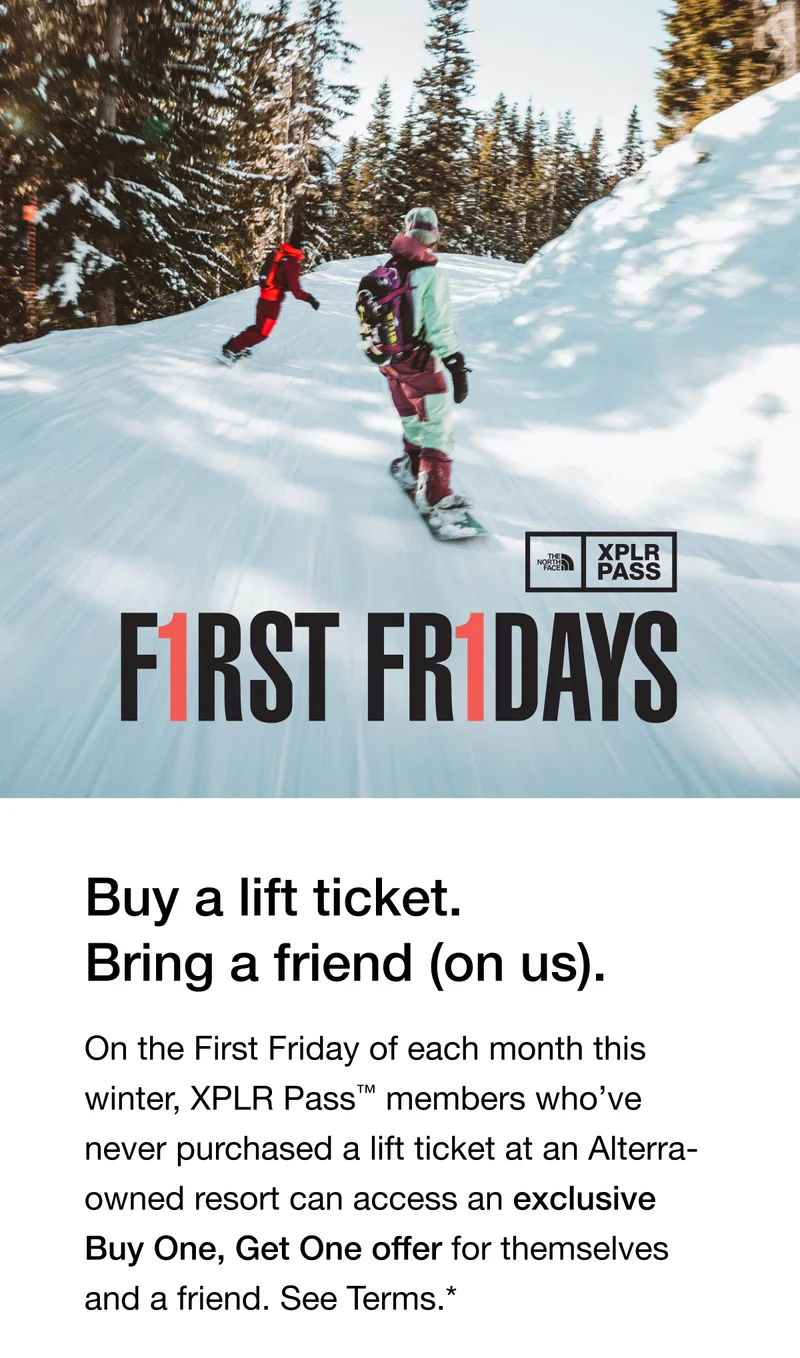 Buy a lift ticket. Bring a friend - on us. On the First Friday of each month this winter, XPLR Pass™ members who’ve never purchased a lift ticket at an Alterra-owned resort can access an exclusive Buy One, Get One offer for themselves and a friend.*