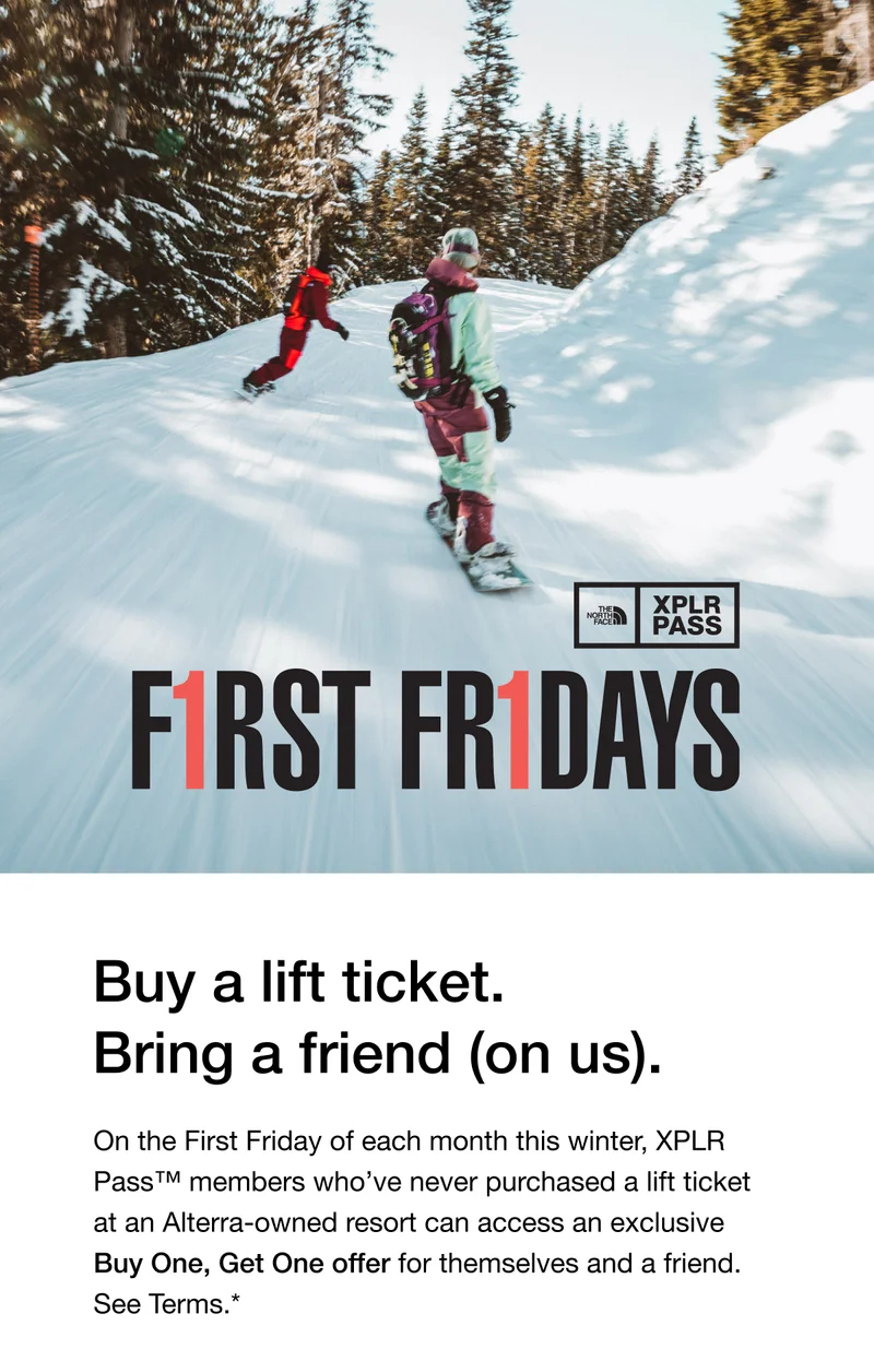 Buy a lift ticket. Bring a friend - on us. On the First Friday of each month this winter, XPLR Pass™ members who’ve never purchased a lift ticket at an Alterra-owned resort can access an exclusive Buy One, Get One offer for themselves and a friend.*