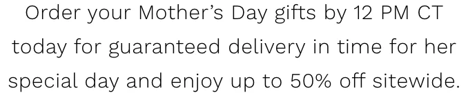 Order your Mother’s Day gifts by 12 PM CT today for guaranteed delivery in time for her         special day and enjoy up to 50% off sitewide.