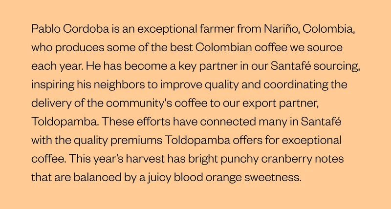 Pablo Cordoba is an exceptional farmer from Nariño, Colombia, who produces some of the best Colombian coffee we source each year. He has become a key partner in our Santafé sourcing, inspiring his neighbors to improve quality and coordinating the delivery of the community's coffee to our export partner, Toldopamba. These efforts have connected many in Santafé with the quality premiums Toldopamba offers for exceptional coffee. This year’s harvest has bright, punchy cranberry notes that are balanced by a juicy blood orange sweetness. Pablo Cordoba is an exceptional farmer from Nariño, Colombia, who produces some of the best Colombian coffee we source each year. He has become a key partner in our Santafé sourcing, inspiring his neighbors to improve quality and coordinating the delivery of the community's coffee to our export partner, Toldopamba. These efforts have connected many in Santafé with the quality premiums Toldopamba offers for exceptional coffee. This year’s harvest has bright, punchy cranberry notes that are balanced by a juicy blood orange sweetness.