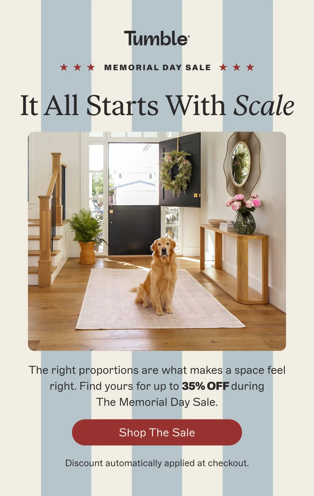 memorial day sale It All Starts With Scale The right proportions are what makes a space feel right. Find yours for up to 35% off during The Memorial Day Sale. Shop the Sale Discount automatically applied at checkout.