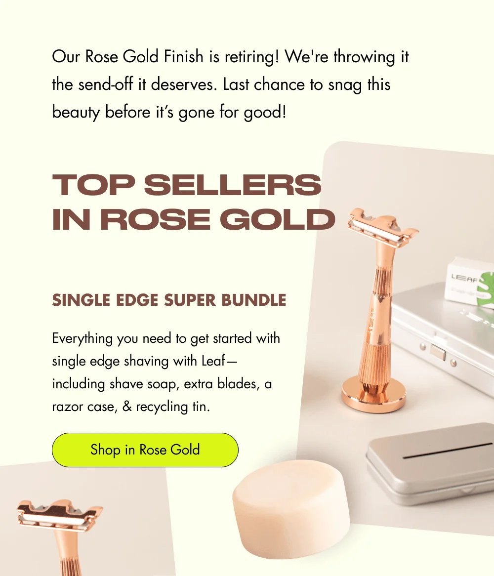 Our Rose Gold Finish is retiring! We're throwing it the send-off it deserves. Last chance to snag this beauty before it’s gone for good!  Top Sellers in Rose Gold  Single Edge Super Bundle Everything you need to get started with single edge shaving with Leaf—including shave soap, extra blades, a razor case, & recycling tin. [ Shop in Rose Gold ]