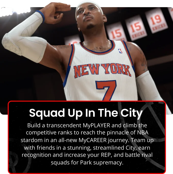 Squad Up In The City | Build transcendent MyPLAYER and climb the competative ranks to reach the binnacle of NBA stardom in an all-new MyCAREER journey. Team up with friends in a stunning, streamlined City, earn recognition and increase your REP, and battle rival squads for Park supremacy.