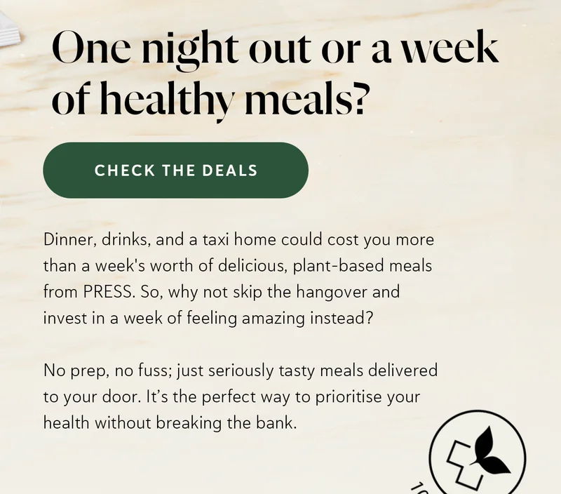 Dinner, drinks, and a taxi home could cost you more than a week's worth of delicious, plant-based meals from PRESS. So, why not skip the hangover and invest in a week of feeling amazing instead? No prep, no fuss; just seriously tasty meals delivered to your door. It’s the perfect way to prioritise your health without breaking the bank.