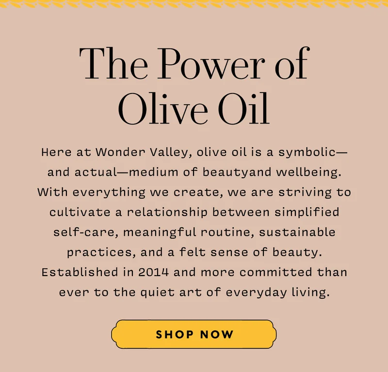 The Power of Olive Oil     Here at Wonder Valley, olive oil is a symbolic— and actual—medium of beautyand wellbeing. With everything we create, we are striving to cultivate a relationship between simplified self-care, meaningful routine, sustainable practices, and a felt sense of beauty. Established in 2014 and more committed than ever to the quiet art of everyday living.      SHOP NOW