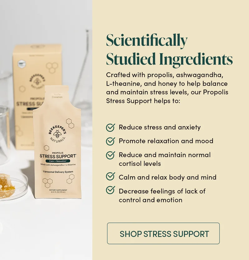 Scientifically Studied Ingredients  Crafted with propolis, ashwagandha, L-theanine, and honey to help balance and maintain stress levels, our Propolis Stress Support helps to:  Reduce stress and anxiety Promote relaxation and mood Reduce and maintain normal cortisol levels Calm and relax body and mind Decrease feelings of lack of control and emotion