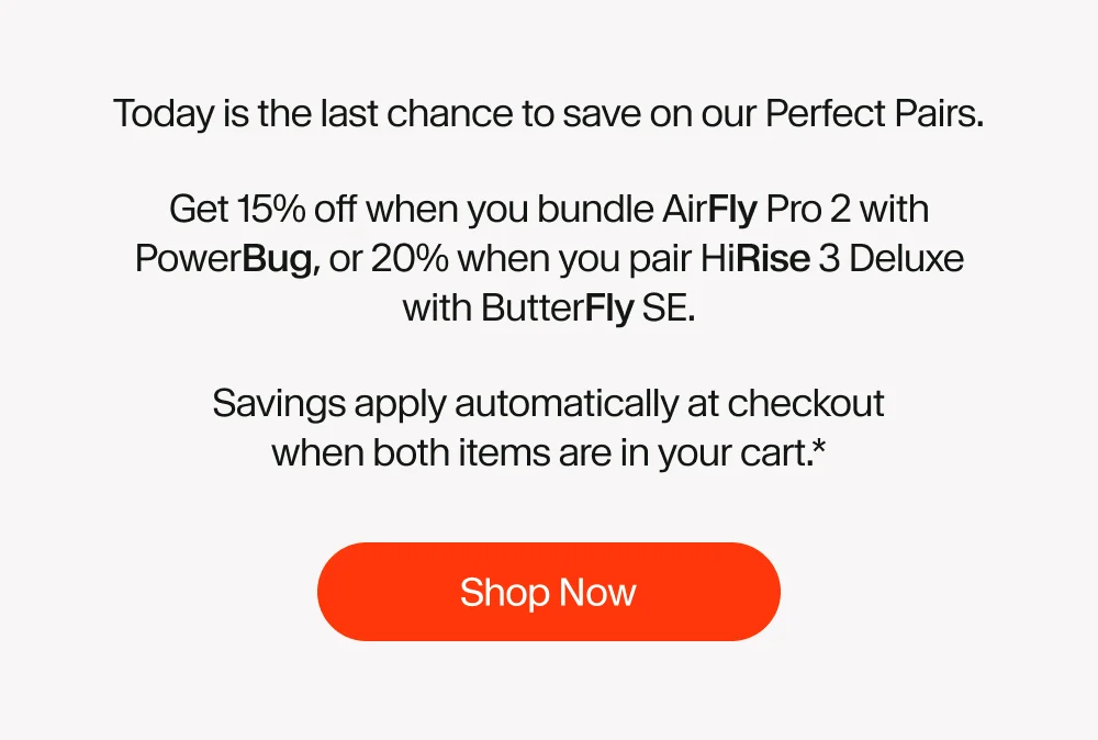 Today is the last chance to save on our Perfect Pairs. Get 15% off when you bundle AirFly Pro 2 with PowerBug, or 20% when you pair HiRise 3 Deluxe with ButterFly SE. Savings apply automatically at checkout when both items are in your cart.