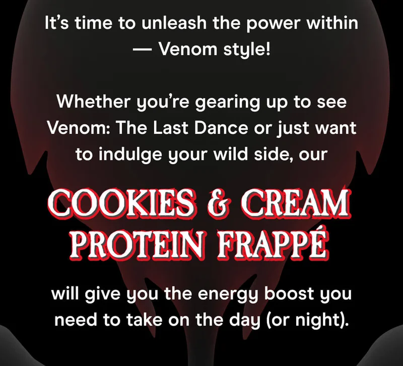 It’s time to unleash the power within — Venom style!  Whether you’re gearing up to see Venom: The Last Dance or just want to indulge your wild side, our Cookies & Cream Protein Frappé will give you the energy boost you need to take on the day (or night).