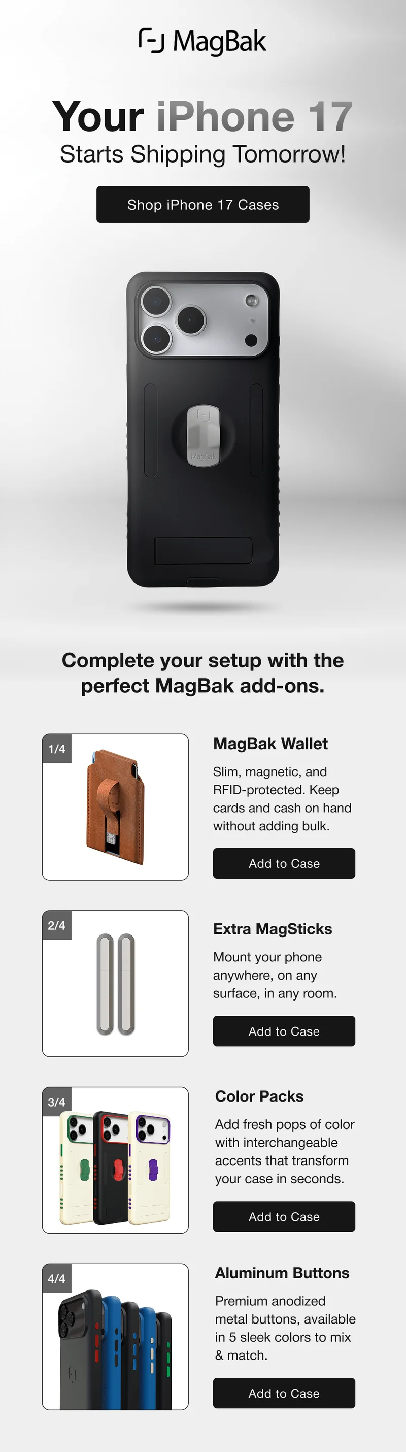 Your iPhone 17 Starts Shipping Tomorrow! Complete your setup with the perfect MagBak add-ons. 1/4 MagBak Wallet Slim, magnetic, and RFID-protected. Keep cards and cash on hand without adding bulk. Add to Case 2/4 Extra MagSticks Mount your phone anywhere, on any surface, in any room. Add to Case 3/4 Color Packs Add fresh pops of color with interchangeable accents that transform your case in seconds. Add to Case 4/4 Aluminum Buttons Premium anodized metal buttons, available in 5 sleek colors to mix & match.