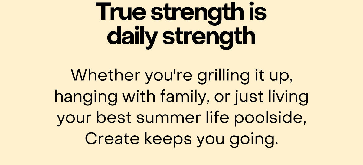 True strength is daily strength. Whether you're grilling it up, hanging with family, or just living your best summer life poolside, Create keeps you going.
