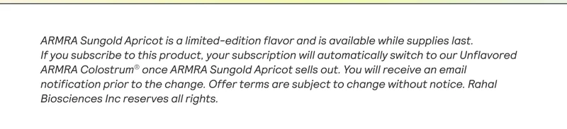 ARMRA Sungold Apricot is a limited-edition flavor and is available while supplies last.  If you subscribe to this product, your subscription will automatically switch to our Unflavored ARMRA Colostrum® once ARMRA Sungold Apricot sells out. You will receive an email notification prior to the change. Offer terms are subject to change without notice. Rahal Biosciences Inc reserves all rights.