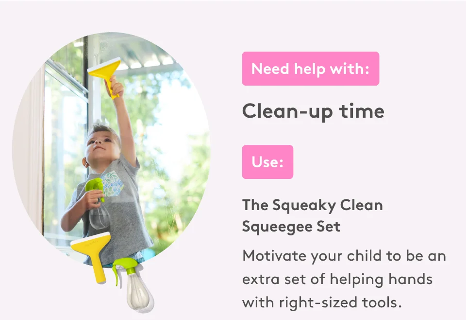 Need help with: Clean-up time. Use: The Squeaky Clean Squeegee Set. Motivate your child to be an extra set of helping hands with right-sized tools.