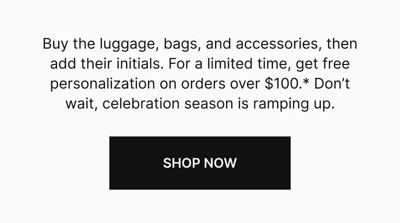 Buy the luggage, bags, and accessories, then add their initials. For a limited time, get free personalization on orders over $100.* Don’t wait, celebration season is ramping up.