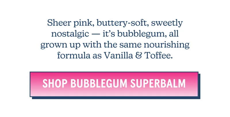 Sheer pink, buttery-soft, sweetly nostalgic — it’s bubblegum, all grown up with the same nourishing formula as Vanilla & Toffee. [SHOP SUPERBALM BUBBLEGUM]
