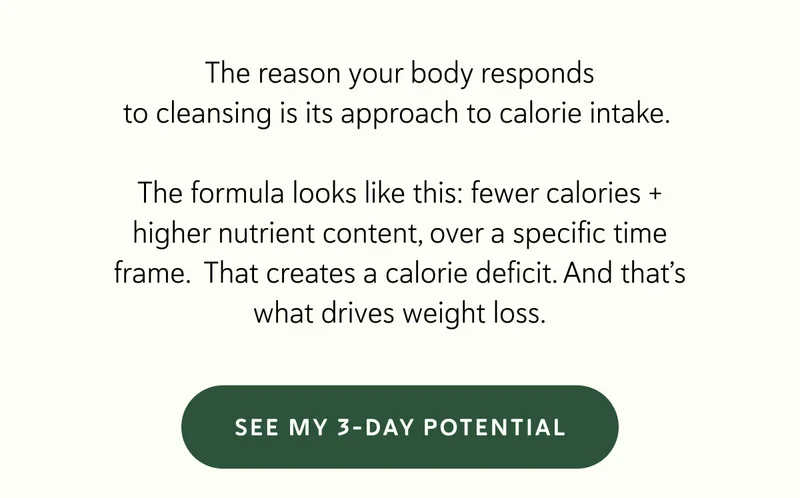The reason your body responds to cleansing is its approach to calorie intake.&nbsp;  The formula looks like this: fewer calories + higher nutrient content, over a specific time frame.&nbsp; That creates a calorie deficit. And that’s what drives weight loss.