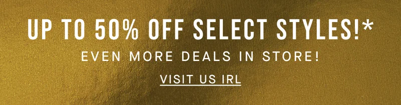 UP TO 50% OFF SELECT STYLES!* EVEN MORE DEALS IN STORE! VISIT US IRL