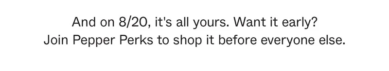 And on 8/20, it's all yours. Want it early? Join Pepper Perks to shop it before everyone else.