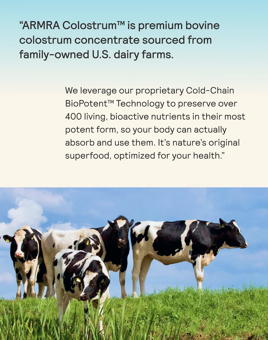 “ARMRA Colostrum™ is premium bovine  colostrum concentrate sourced from family-owned U.S. dairy farms. We leverage our proprietary Cold-Chain BioPotent™ Technology to preserve over 400 living, bioactive nutrients in their most potent form, so your body can actually absorb and use them. It’s nature's original superfood, optimized for your health.”