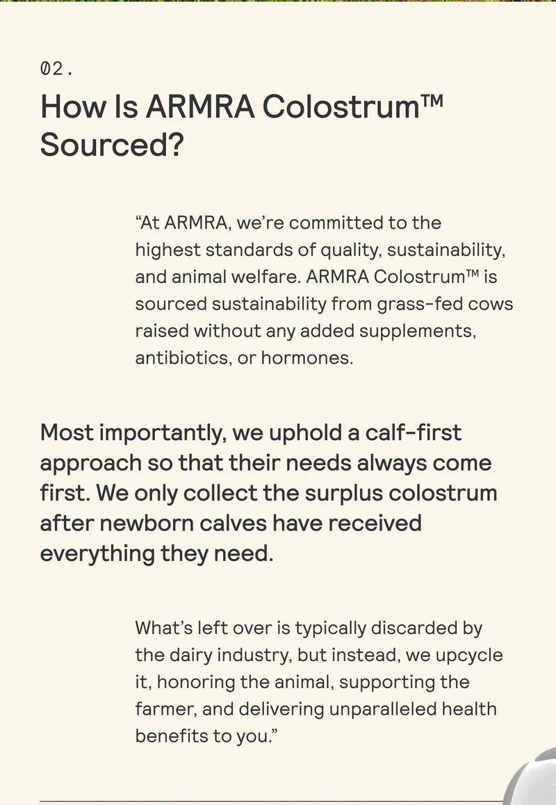 02.  How Is ARMRA Colostrum™  Sourced? “At ARMRA, we're committed to the highest standards of quality, sustainability, and animal welfare. ARMRA Colostrum™ is sourced sustainability from grass-fed cows raised without any added supplements, antibiotics, or hormones.