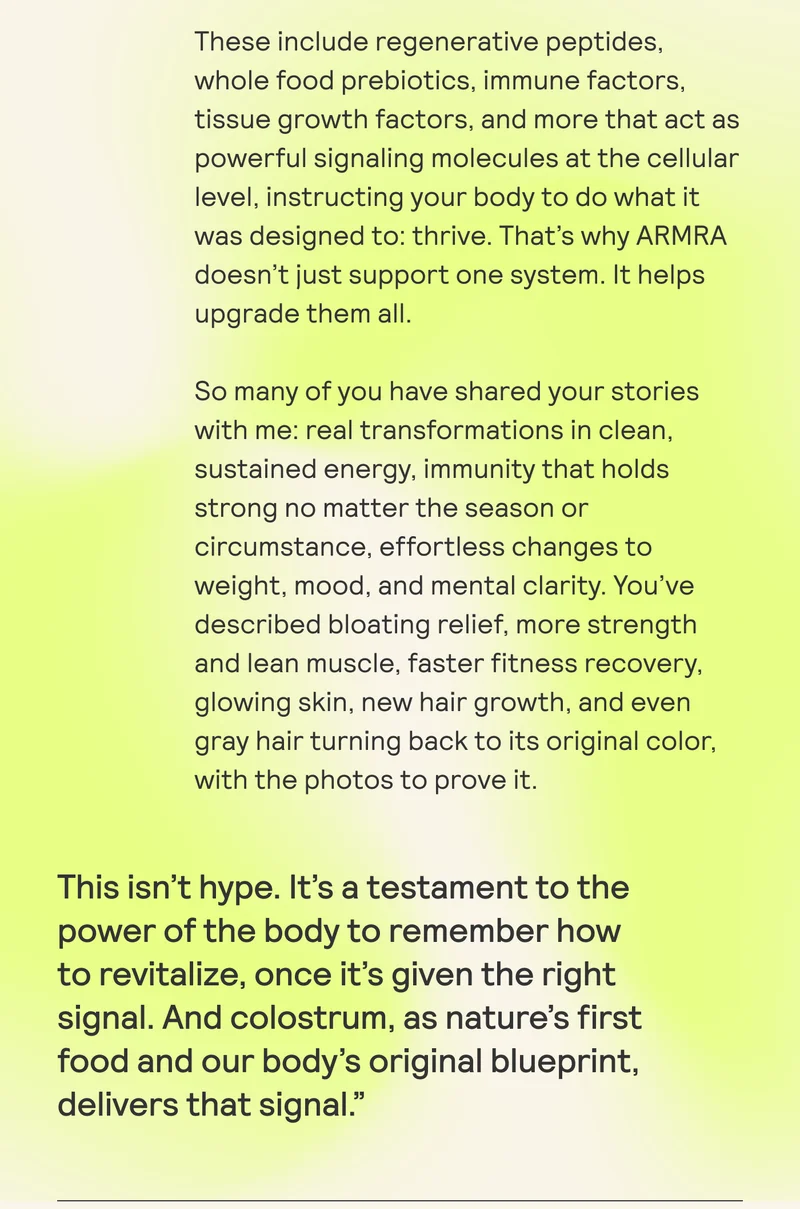 These include regenerative peptides, whole food prebiotics, immune factors, tissue growth factors, and more that act as powerful signaling molecules at the cellular level, instructing your body to do what it was designed to: thrive. That's why ARMRA doesn’t just support one system. It helps upgrade them all.
