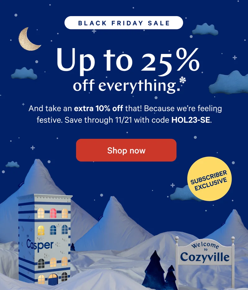 [Black Friday Sale] >> Up to 25% off everything.* >> And take an extra 10% off that! Because we're feeling festive. Save through 11/21 with code HOL23-SE. >> [Subscriber Exclusive] >>  Shop sale >>