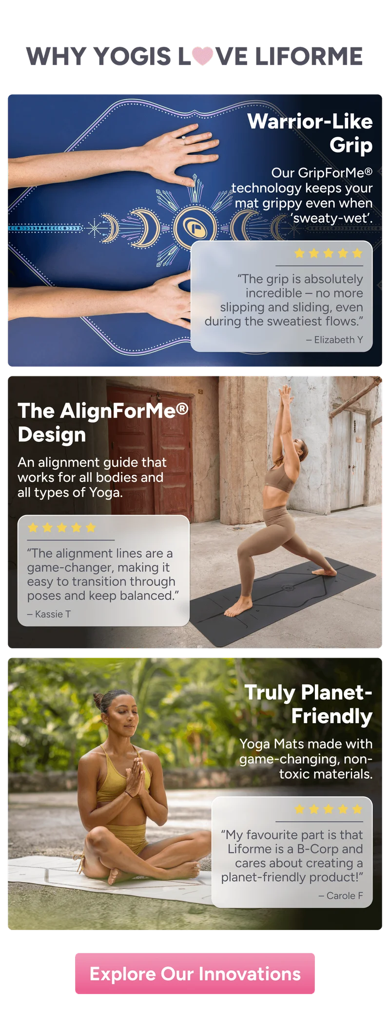 Why Yogis love Liforme: Warrior-Like Grip Our GripForMe® technology keeps your mat grippy even when ‘sweaty-wet’. “The grip is absolutely incredible – no more slipping and sliding, even during the sweatiest flows.” – Elizabeth Y The AlignForMe® Design An alignment guide that works for all bodies and all types of Yoga. “The alignment lines are a game-changer, making it easy to transition through poses and keep balanced.” – Kassie T Truly Planet- Friendly Yoga Mats made with game-changing, non-toxic materials. “My favourite part is that Liforme is a B-Corp and cares about creating a planet-friendly product!” – Carole F – Explore Our Innovations