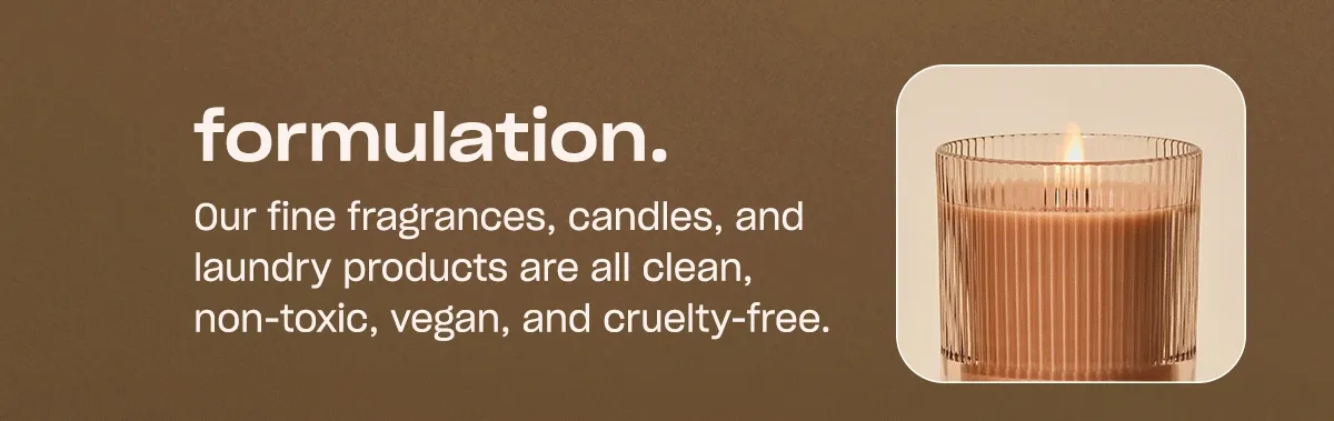 Our fine fragrances, candles, and laundry products are all clean, non-toxic, vegan, and cruelty-free.