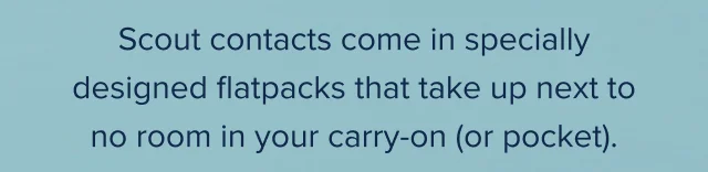 Scout contacts come in specially designed flatpacks that take up next to no room in your carry-on (or pocket).