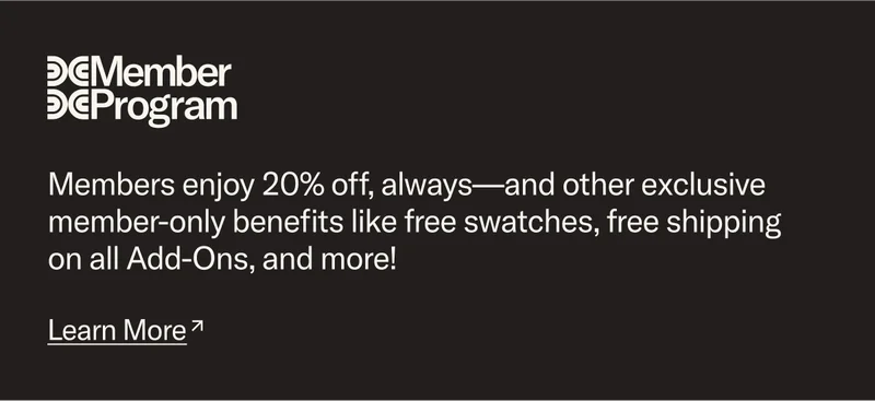 Members enjoy 20% off, always—and other exclusive member-only benefits like free swatches, free shipping on Add-Ons, and more! Learn more.