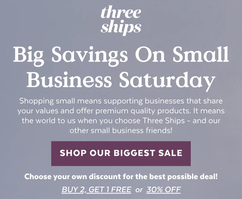 Small Business Saturday Savings. Shopping small means supporting brands that share your values and offer expertly crafted products. Shopping Three Ships means finally finding effective natural skincare - today buy 2 get 1 free of equal or lesser value!