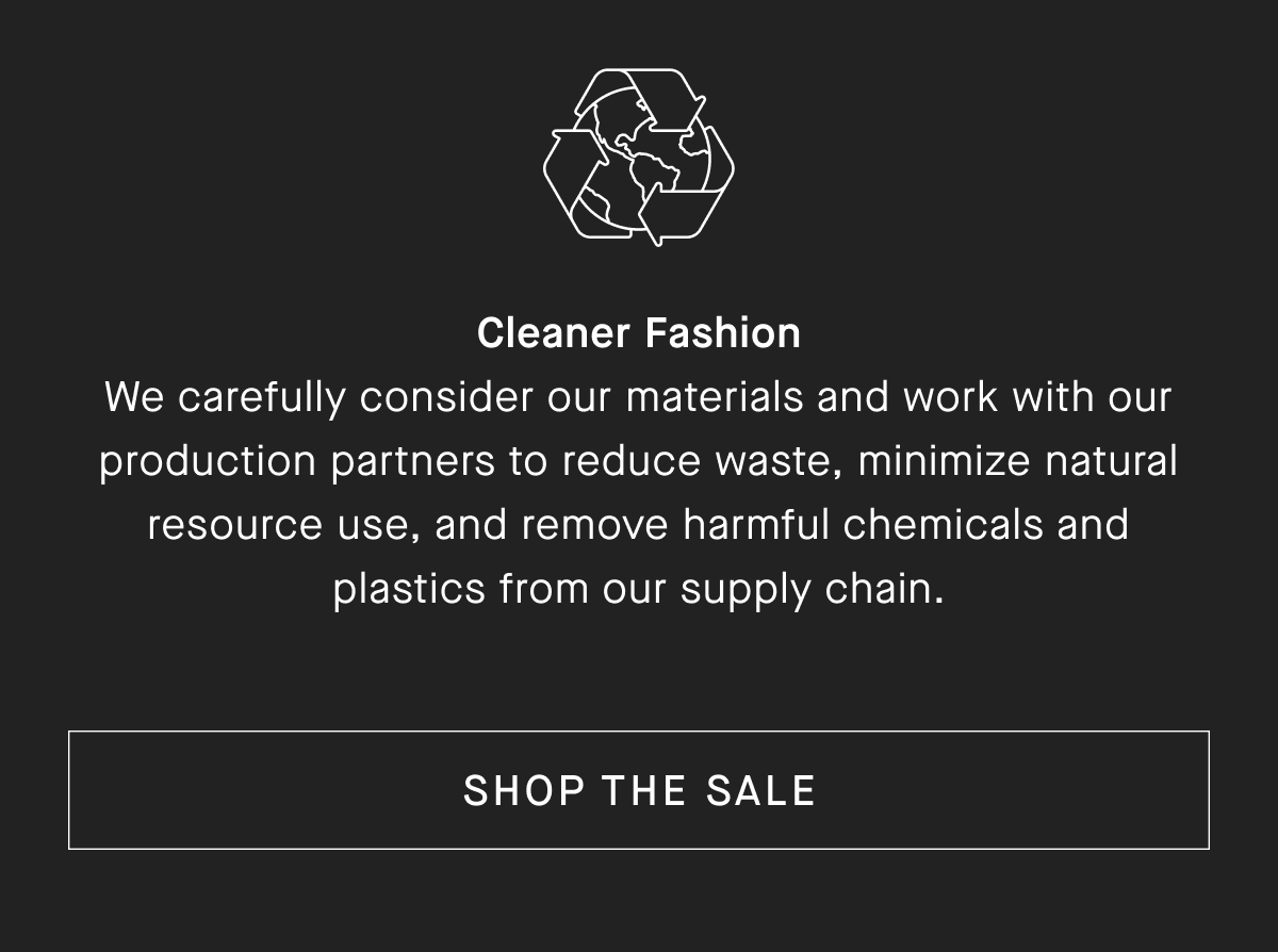 Cleaner Fashion We carefully consider our materials and work with our production partners to reduce waste, minimize natural resource use, and remove harmful chemicals and plastics from our supply chain.[SHOP THE SALE]