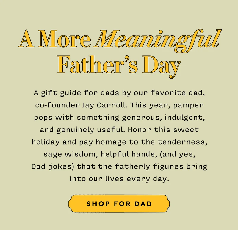 A More Meaningful Father’s Day   A gift guide for dads by our favorite dad, co-founder Jay Carroll. This year, pamper pops with something generous, indulgent, and genuinely useful. Honor this sweet holiday and pay homage to the tenderness, sage wisdom, helpful hands, (and yes,  Dad jokes) that the fatherly figures bring into our lives every day.    SHOP FOR DAD