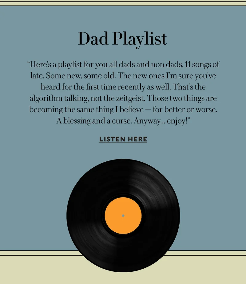 Dad Playlist     “Here’s a playlist for you all dads and non dads. 11 songs of late. Some new, some old. The new ones I’m sure you've heard for the first time recently as well. That’s the algorithm talking, not the zeitgeist. Those two things are becoming the same thing I believe — for better or worse.  A blessing and a curse. Anyway... enjoy!”  LISTEN HERE