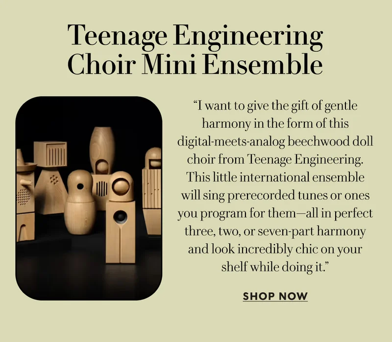Teenage Engineering Choir Mini Ensemble   “I want to give the gift of gentle harmony in the form of this digital-meets-analog beechwood doll choir from Teenage Engineering. This little international ensemble will sing prerecorded tunes or ones you program for them—all in perfect three, two, or seven-part harmony and look incredibly chic on your shelf while doing it.”  SHOP NOW