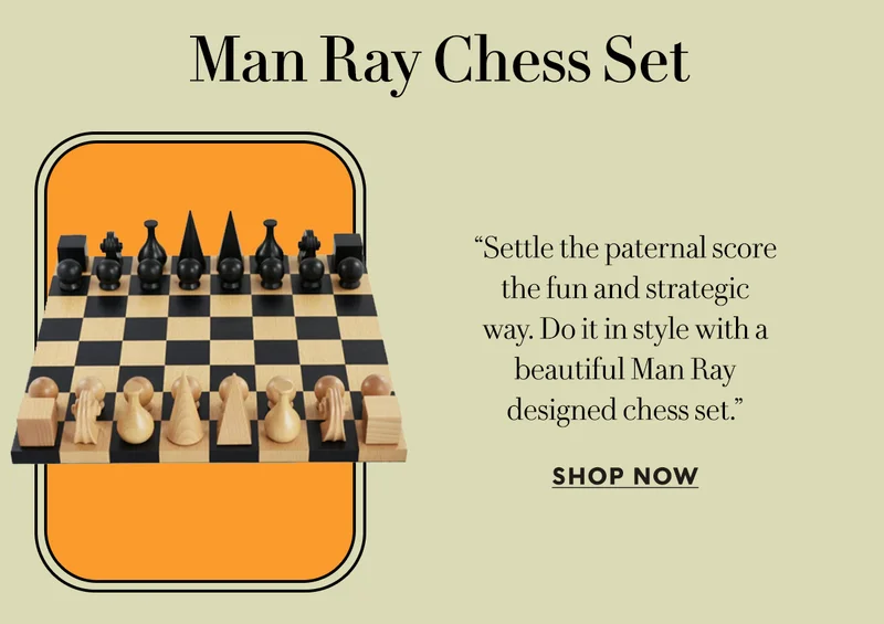 Man Ray Chess Set    “Settle the paternal score  the fun and strategic  way. Do it in style with a  beautiful Man Ray  designed chess set.”  SHOP NOW