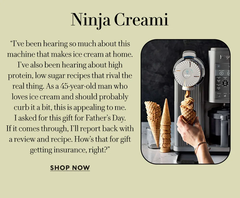 Ninja Creami     “I’ve been hearing so much about this machine that makes ice cream at home. I’ve also been hearing about high protein, low sugar recipes that rival the real thing. As a 45-year-old man who loves ice cream and should probably curb it a bit, this is appealing to me.  I asked for this gift for Father’s Day.  If it comes through, I’ll report back with a review and recipe. How’s that for gift getting insurance, right?”  SHOP NOW