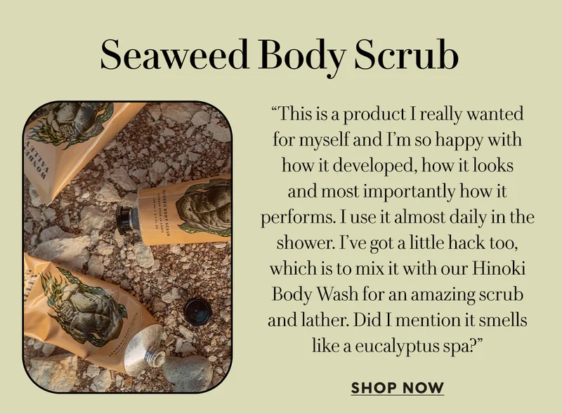 Seaweed Body Scrub    “This is a product I really wanted for myself and I’m so happy with how it developed, how it looks  and most importantly how it performs. I use it almost daily in the shower. I’ve got a little hack too, which is to mix it with our Hinoki Body Wash for an amazing scrub and lather. Did I mention it smells like a eucalyptus spa?”  SHOP NOW