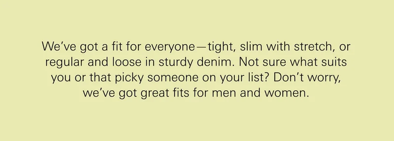We’ve got a fit for everyone—tight, slim with stretch, or regular and loose in sturdy denim. Not sure what suits you or that picky someone on your list? Don’t worry, we’ve got great fits for men and women.