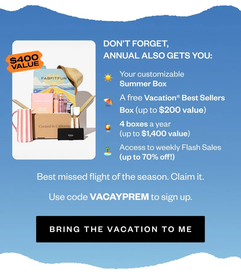 DON'T FORGET, ANNUAL ALSO GETS YOU: Your customizable Summer Box | A free Vacation® Best Sellers Box (up to $200 value) | 4 boxes a year (up to $1,400 value) | Access to weekly Flash Sales (up to 70% off!) | Best missed flight of the season. Claim it. | Use code VACAYPREM to sign up. | BRING THE VACATION TO ME