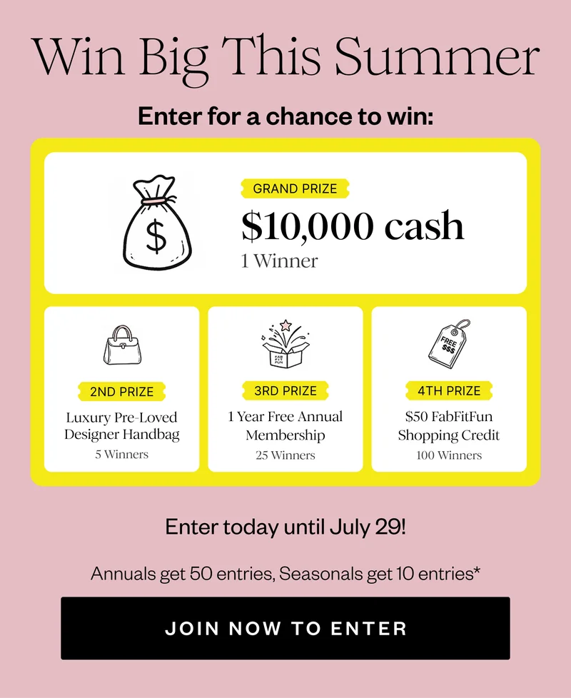 Win Big This Summer | Enter for a chance to win: | GRAND PRIZE $10,000 cash 1 Winner | 2ND PRIZE Luxury Pre-Loved Designer Handbag 5 Winners | 3RD PRIZE 1 Year Free Annual Membership 25 Winners | 4TH PRIZE $50 FabFitFun Shopping Credit 100 Winners | Enter today until July 29! | Annuals get 50 entries, Seasonals get 10 entries* | JOIN NOW TO ENTER