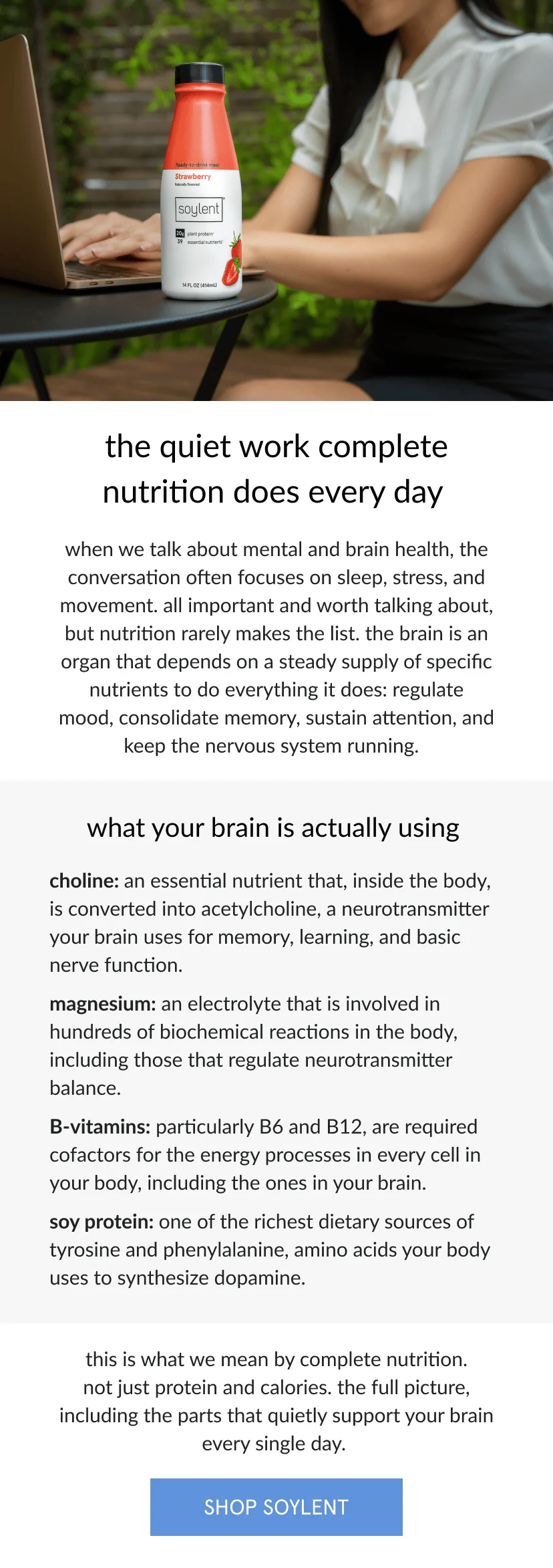 the quiet work complete nutrition does every day   when we talk about mental and brain health, the conversation often focuses on sleep, stress, and movement. all important and worth talking about, but nutrition rarely makes the list. the brain is an organ that depends on a steady supply of specific nutrients to do everything it does: regulate mood, consolidate memory, sustain attention, and keep the nervous system running.       what your brain is actually using   choline: an essential nutrient that, inside the body, is converted into acetylcholine, a neurotransmitter your brain uses for memory, learning, and basic nerve function.    magnesium: an electrolyte that is involved in hundreds of biochemical reactions in the body, including those that regulate neurotransmitter balance.    B-vitamins: particularly B6 and B12, are required cofactors for the energy processes in every cell in your body, including the ones in your brain.    soy protein: one of the richest dietary sources of tyrosine and phenylalanine, amino acids your body uses to synthesize dopamine.       this is what we mean by complete nutrition. not just protein and calories. the full picture, including the parts that quietly support your brain every single day.