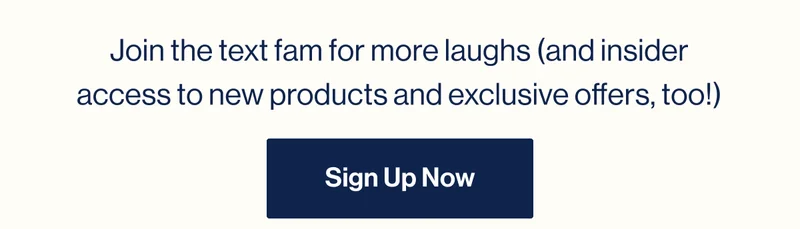 Join the text fam for more laughs (and insider access to new products and exclusive offers, too!) Sign Up Now