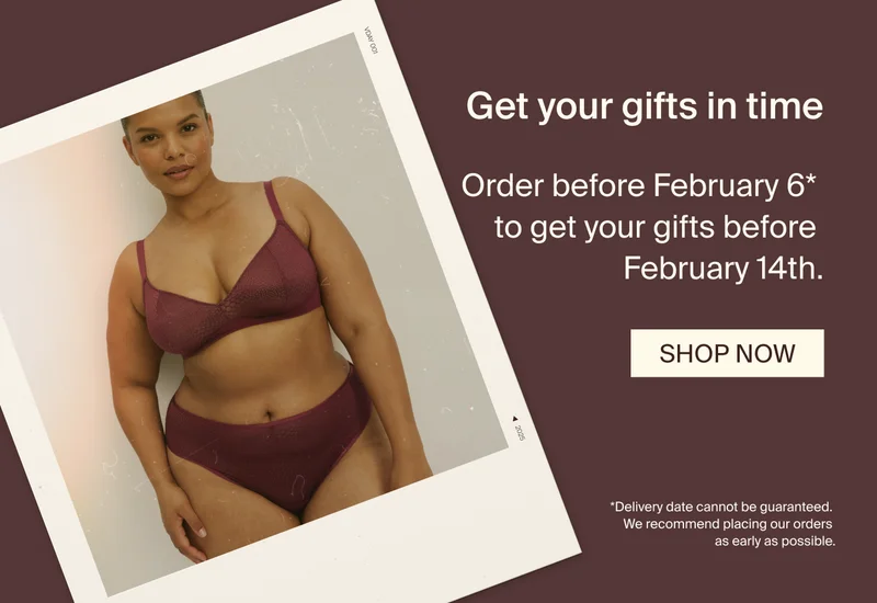 Get your gifts in time. Order before February 6* to get your gifts before February 14th. SHOP NOW. *Delivery date cannot be guaranteed. We recommend placing our orders as early as possible.