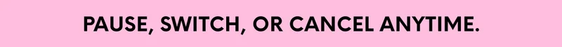 PAUSE, SWITCH, OR CANCEL ANYTIME.