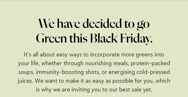 We have decided to go Green this Black Friday. It’s all about easy ways to incorporate more greens into your life, whether through nourishing meals, protein-packed soups, immunity-boosting shots, or energising cold-pressed juices. We want to make it as easy as possible for you, which is why we are inviting you to our best sale yet.