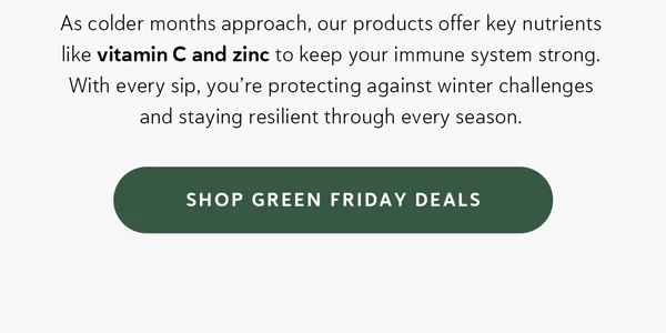 As colder months approach, our products offer key nutrients like vitamin C and zinc to keep your immune system strong. With every sip, you’re protecting against winter challenges and staying resilient through every season.